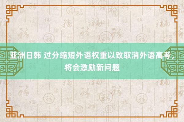 亚洲日韩 过分缩短外语权重以致取消外语高考，将会激励新问题