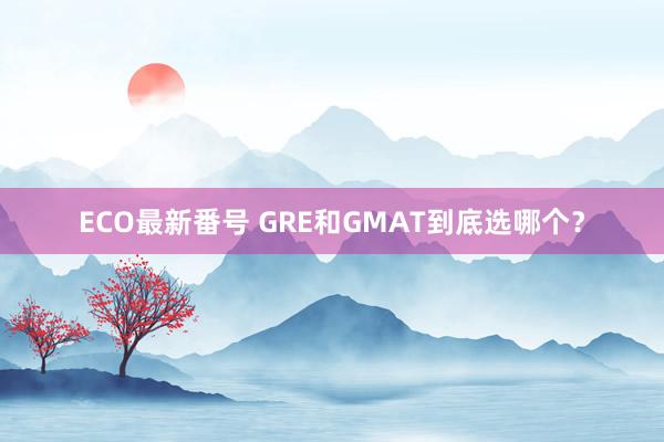 ECO最新番号 GRE和GMAT到底选哪个？