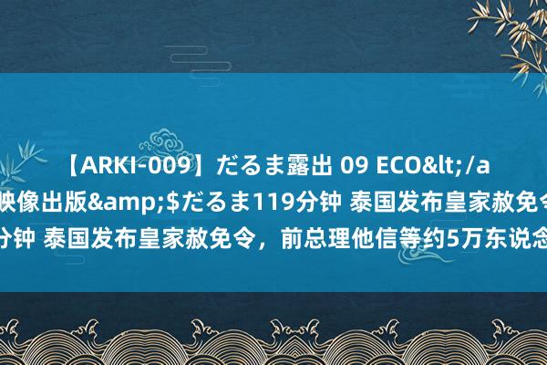 【ARKI-009】だるま露出 09 ECO</a>2008-06-19桃太郎映像出版&$だるま119分钟 泰国发布皇家赦免令，前总理他信等约5万东说念主将获释