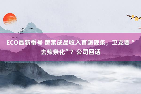 ECO最新番号 蔬菜成品收入首超辣条，卫龙要“去辣条化”？公司回话