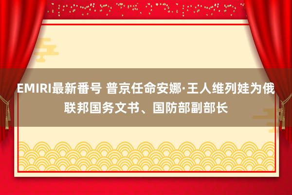 EMIRI最新番号 普京任命安娜·王人维列娃为俄联邦国务文书、国防部副部长