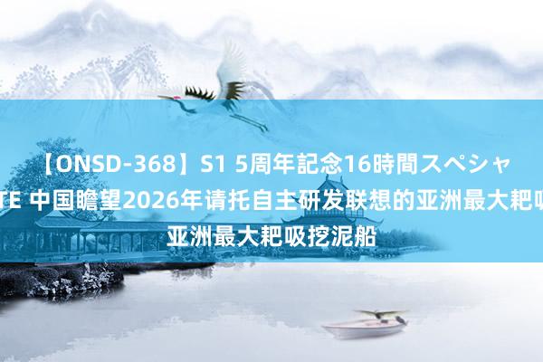 【ONSD-368】S1 5周年記念16時間スペシャル WHITE 中国瞻望2026年请托自主研发联想的亚洲最大耙吸挖泥船