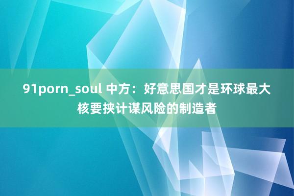 91porn_soul 中方：好意思国才是环球最大核要挟计谋风险的制造者