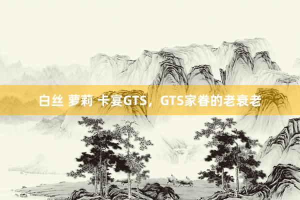 白丝 萝莉 卡宴GTS，GTS家眷的老衰老