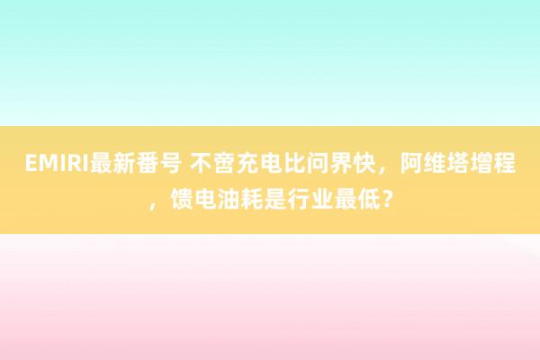 EMIRI最新番号 不啻充电比问界快，阿维塔增程，馈电油耗是行业最低？