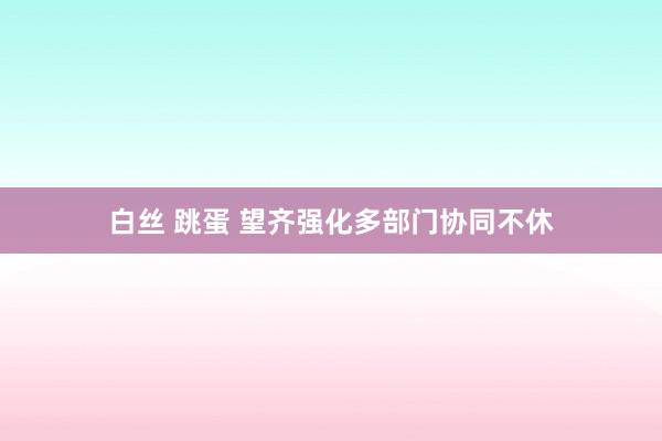 白丝 跳蛋 望齐强化多部门协同不休