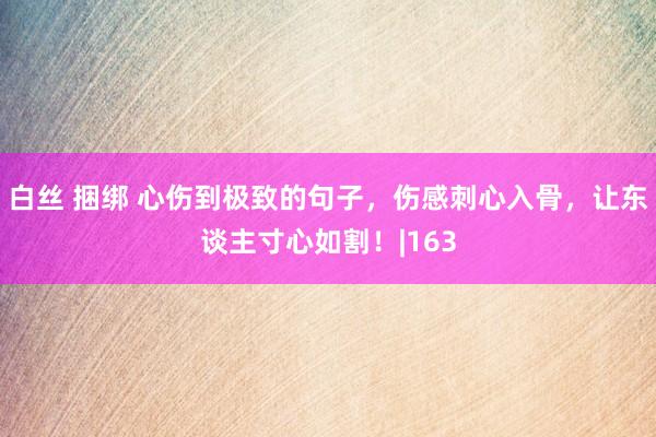 白丝 捆绑 心伤到极致的句子，伤感刺心入骨，让东谈主寸心如割！|163