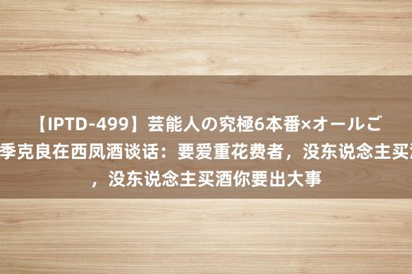 【IPTD-499】芸能人の究極6本番×オールごっくん AYA 季克良在西凤酒谈话：要爱重花费者，没东说念主买酒你要出大事