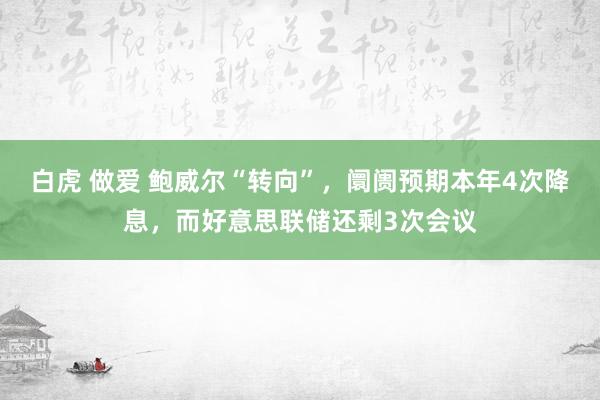 白虎 做爱 鲍威尔“转向”，阛阓预期本年4次降息，而好意思联储还剩3次会议