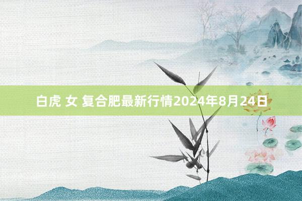 白虎 女 复合肥最新行情2024年8月24日