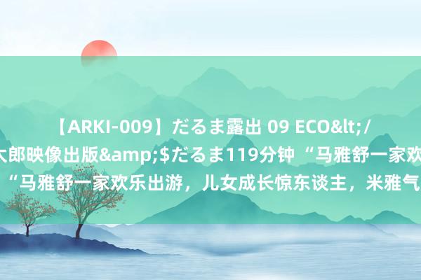 【ARKI-009】だるま露出 09 ECO</a>2008-06-19桃太郎映像出版&$だるま119分钟 “马雅舒一家欢乐出游，儿女成长惊东谈主，米雅气质出众引存眷！”