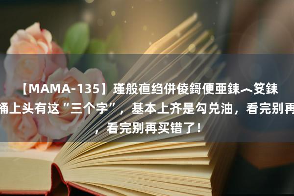 【MAMA-135】瑾般亱绉併倰鎶便亜銇︿笅銇曘亜 油桶上头有这“三个字”，基本上齐是勾兑油，看完别再买错了！