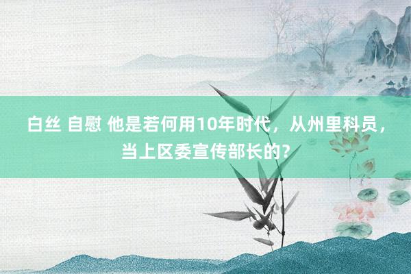 白丝 自慰 他是若何用10年时代，从州里科员，当上区委宣传部长的？