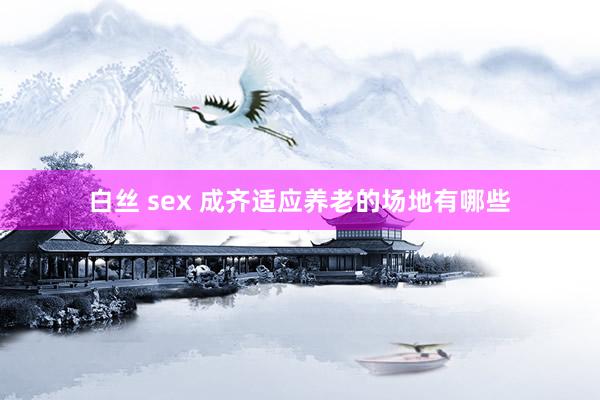 白丝 sex 成齐适应养老的场地有哪些