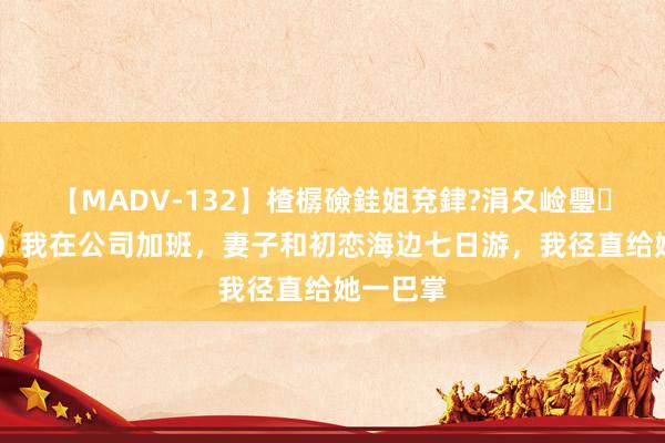 【MADV-132】楂樼礆銈姐兗銉?涓夊崄璺法 （完）我在公司加班，妻子和初恋海边七日游，我径直给她一巴掌