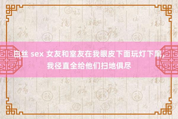 白丝 sex 女友和室友在我眼皮下面玩灯下黑，我径直全给他们扫地俱尽