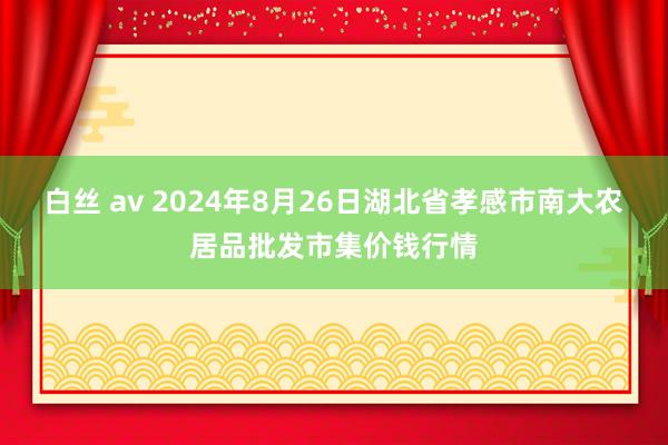 白丝 av 2024年8月26日湖北省孝感市南大农居品批发市集价钱行情