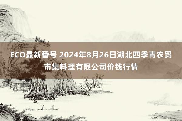 ECO最新番号 2024年8月26日湖北四季青农贸市集料理有限公司价钱行情