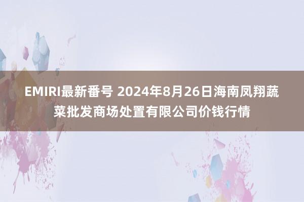 EMIRI最新番号 2024年8月26日海南凤翔蔬菜批发商场处置有限公司价钱行情