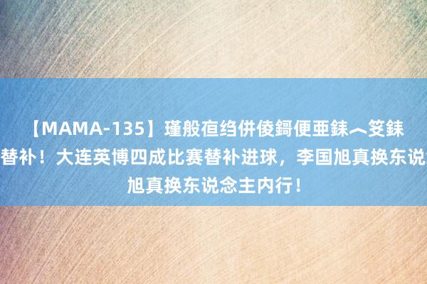 【MAMA-135】瑾般亱绉併倰鎶便亜銇︿笅銇曘亜 神奇替补！大连英博四成比赛替补进球，李国旭真换东说念主内行！