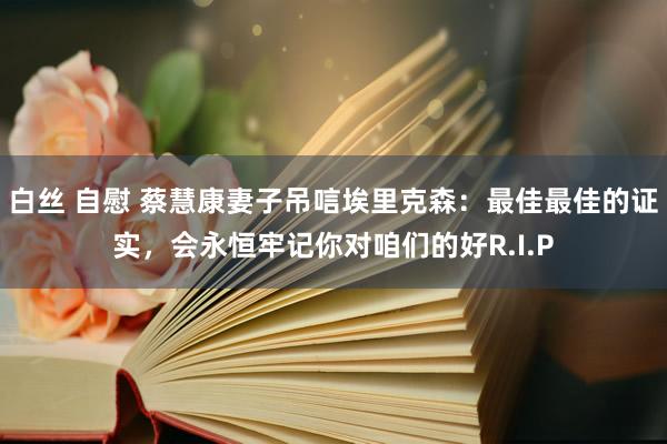 白丝 自慰 蔡慧康妻子吊唁埃里克森：最佳最佳的证实，会永恒牢记你对咱们的好R.I.P