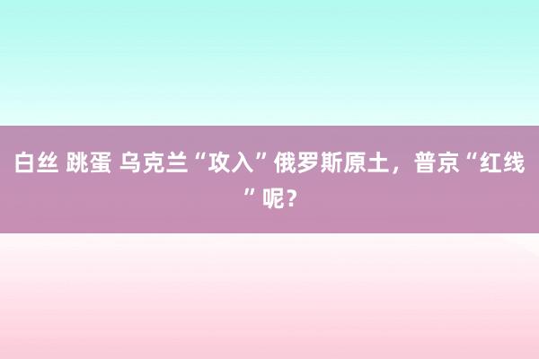 白丝 跳蛋 乌克兰“攻入”俄罗斯原土，普京“红线”呢？