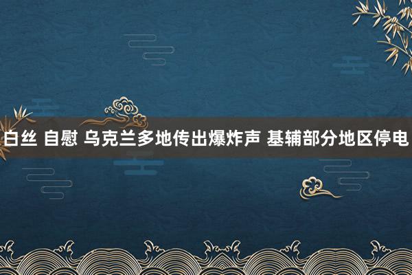 白丝 自慰 乌克兰多地传出爆炸声 基辅部分地区停电