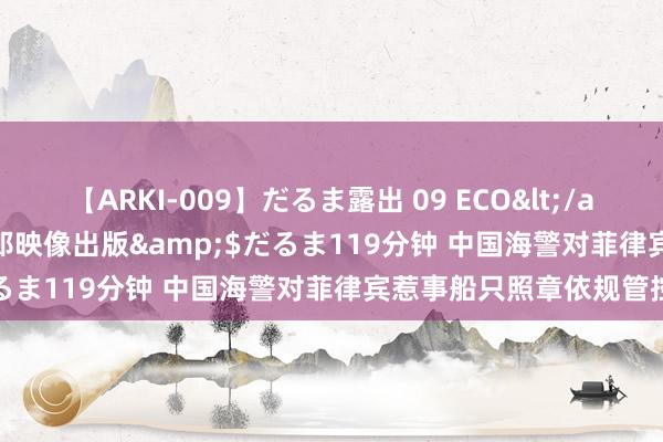 【ARKI-009】だるま露出 09 ECO</a>2008-06-19桃太郎映像出版&$だるま119分钟 中国海警对菲律宾惹事船只照章依规管控