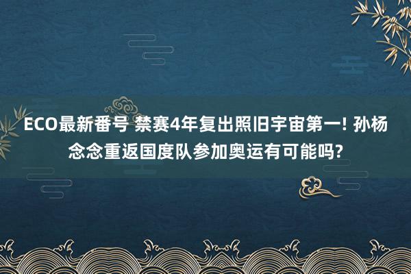 ECO最新番号 禁赛4年复出照旧宇宙第一! 孙杨念念重返国度队参加奥运有可能吗?