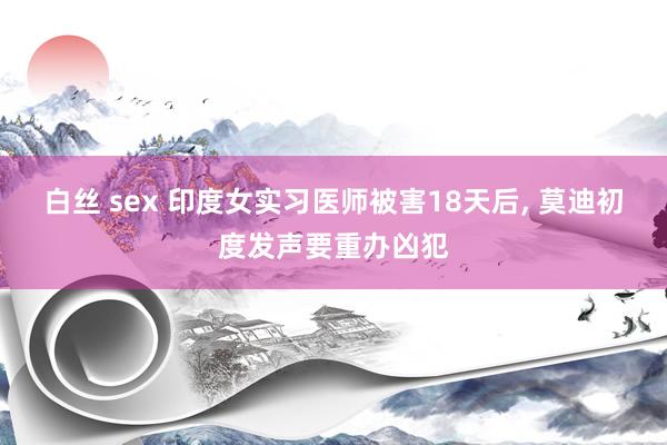 白丝 sex 印度女实习医师被害18天后， 莫迪初度发声要重办凶犯