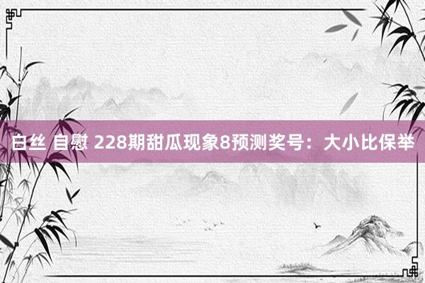 白丝 自慰 228期甜瓜现象8预测奖号：大小比保举