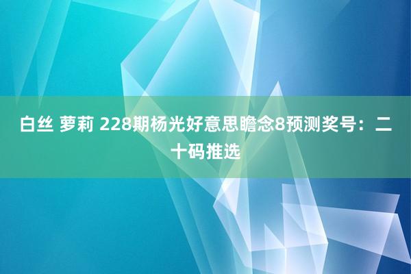 白丝 萝莉 228期杨光好意思瞻念8预测奖号：二十码推选