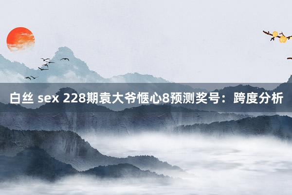 白丝 sex 228期袁大爷惬心8预测奖号：跨度分析