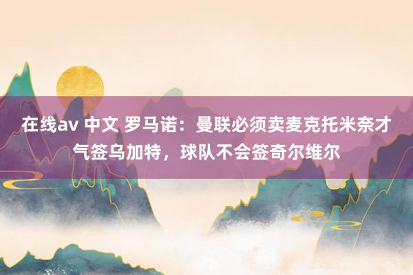 在线av 中文 罗马诺：曼联必须卖麦克托米奈才气签乌加特，球队不会签奇尔维尔