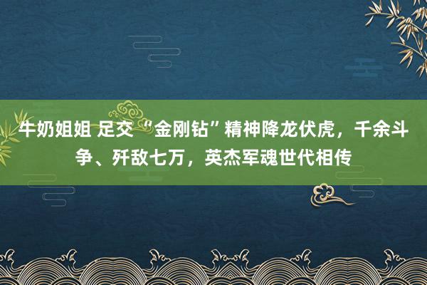 牛奶姐姐 足交 “金刚钻”精神降龙伏虎，千余斗争、歼敌七万，英杰军魂世代相传