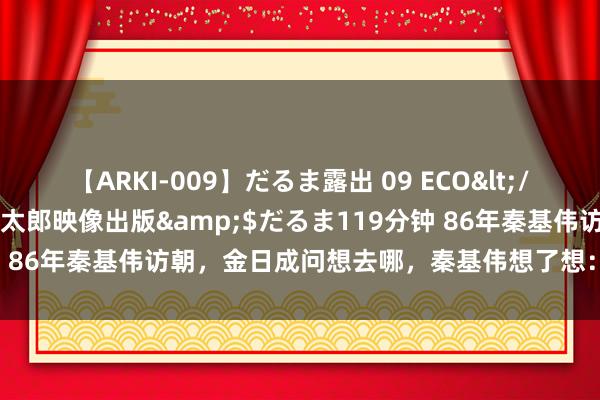 【ARKI-009】だるま露出 09 ECO</a>2008-06-19桃太郎映像出版&$だるま119分钟 86年秦基伟访朝，金日成问想去哪，秦基伟想了想：再去一回上甘岭