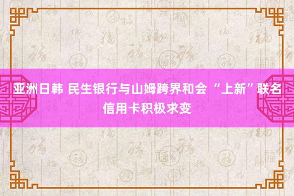 亚洲日韩 民生银行与山姆跨界和会 “上新”联名信用卡积极求变