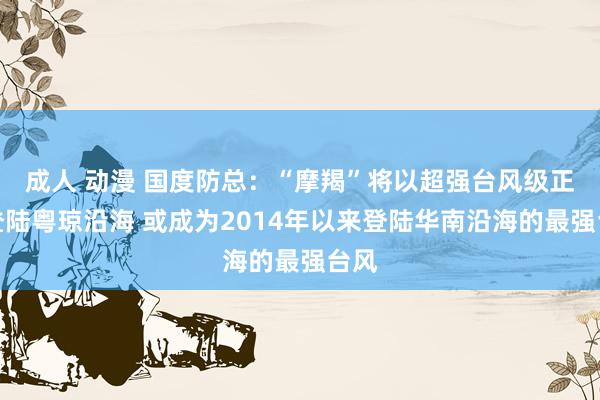 成人 动漫 国度防总：“摩羯”将以超强台风级正面登陆粤琼沿海 或成为2014年以来登陆华南沿海的最强台风