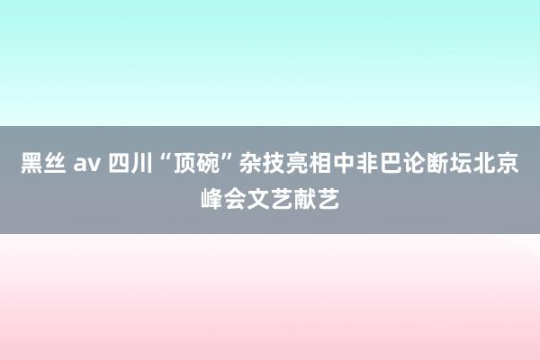 黑丝 av 四川“顶碗”杂技亮相中非巴论断坛北京峰会文艺献艺