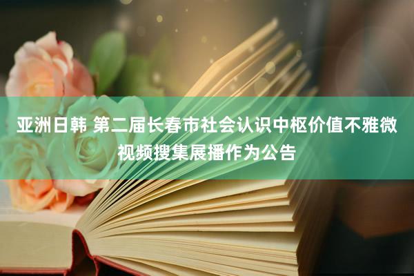 亚洲日韩 第二届长春市社会认识中枢价值不雅微视频搜集展播作为公告