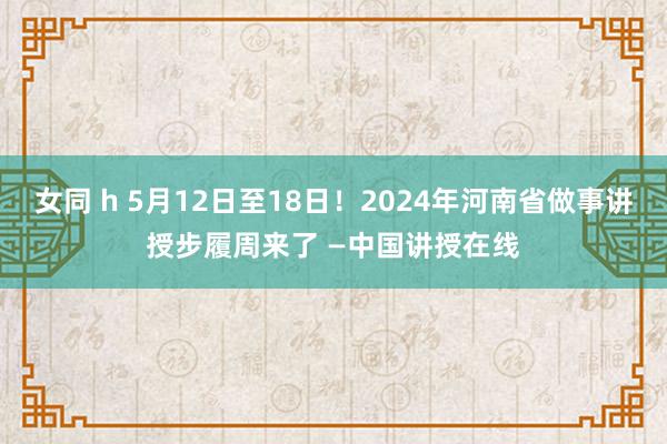 女同 h 5月12日至18日！2024年河南省做事讲授步履周来了 —中国讲授在线