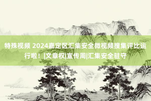 特殊视频 2024嘉定区汇集安全微视频搜集评比运行啦！|文章权|宣传周|汇集安全驻守