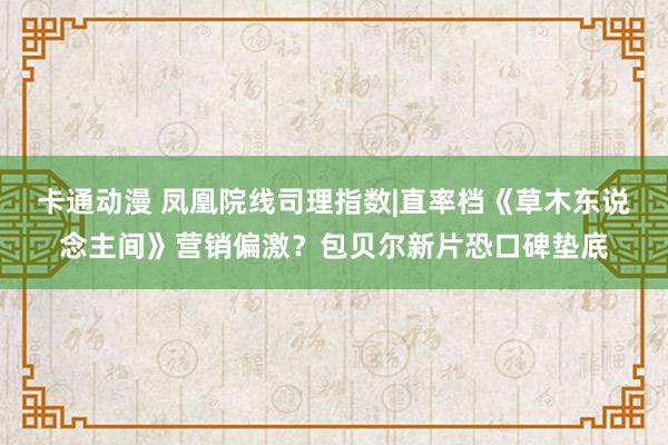 卡通动漫 凤凰院线司理指数|直率档《草木东说念主间》营销偏激？包贝尔新片恐口碑垫底