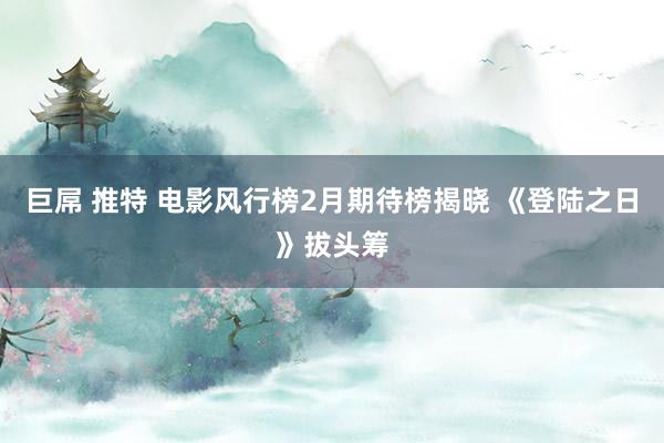 巨屌 推特 电影风行榜2月期待榜揭晓 《登陆之日》拔头筹