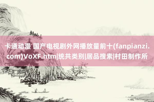 卡通动漫 国产电视剧外网播放量前十(fanpianzi.com)VoXF.htm|统共类别|居品搜索|村田制作所