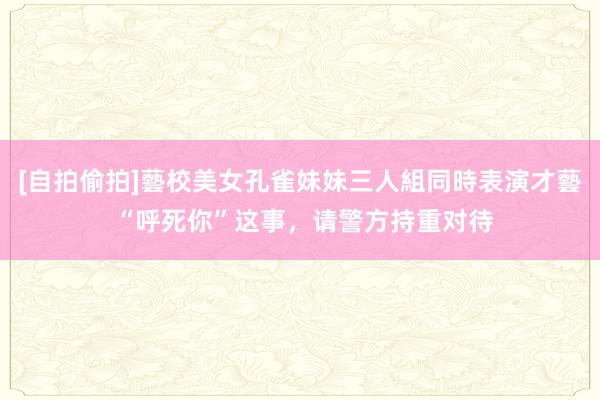 [自拍偷拍]藝校美女孔雀妹妹三人組同時表演才藝 “呼死你”这事，请警方持重对待