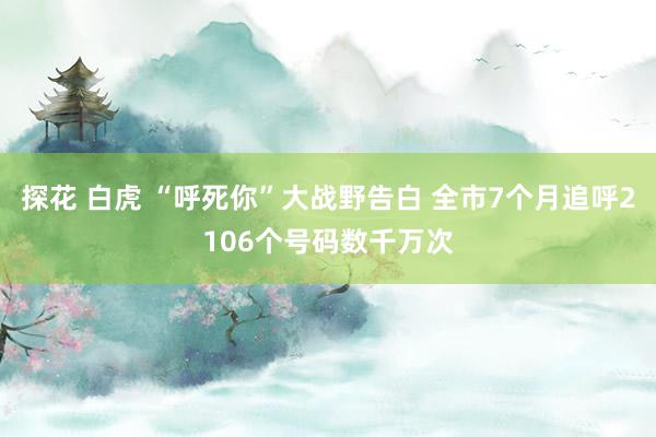 探花 白虎 “呼死你”大战野告白 全市7个月追呼2106个号码数千万次