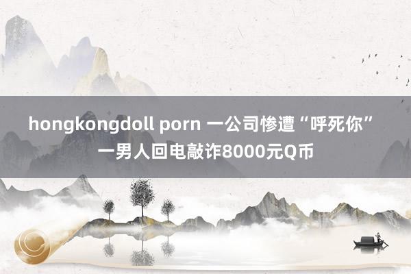 hongkongdoll porn 一公司惨遭“呼死你” 一男人回电敲诈8000元Q币