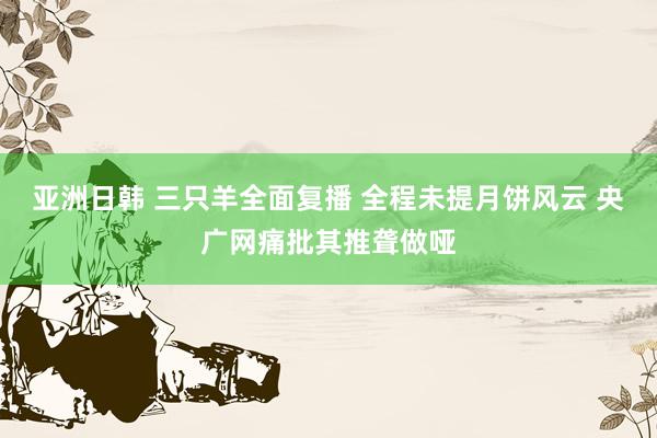 亚洲日韩 三只羊全面复播 全程未提月饼风云 央广网痛批其推聋做哑