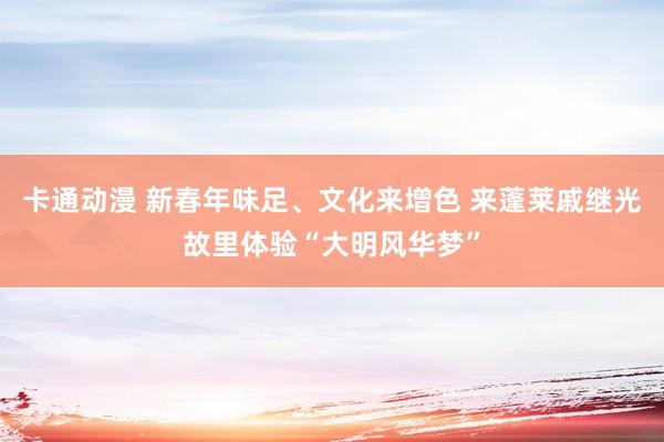 卡通动漫 新春年味足、文化来增色 来蓬莱戚继光故里体验“大明风华梦”